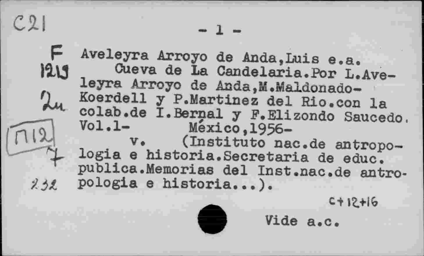 ﻿
- 1 -
F litt

•À і JL
Aveleyra Arroyo de Anda,Luis e.a.
Cueva de La Candelaria.For L.Aveleyra Arroyo de Anda,M.»1aldonado-Koerdell y P.Martinez del Rio.con la colab.de I.Bernai y F.Elizondo Saucedo. Vol.l-	Mexico,1956-
V. (Institute nac.de antropo-logia e historia.Secretaria de educ. publica.Memoriae del Inst.nac.de antro-pologia e historia...).
Vide a.c.